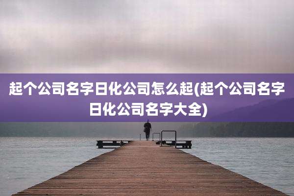起个公司名字日化公司怎么起(起个公司名字日化公司名字大全)