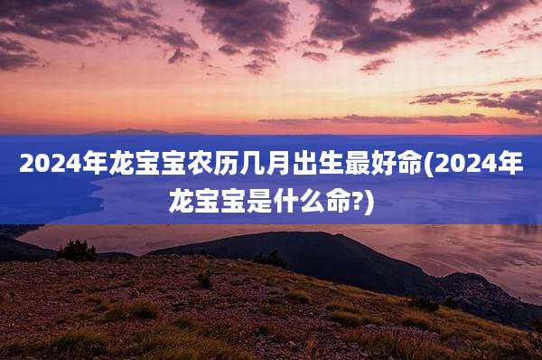 2024年龙宝宝农历几月出生最好命(2024年龙宝宝是什么命?)