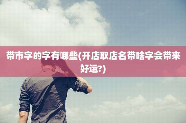 带市字的字有哪些(开店取店名带啥字会带来好运?)