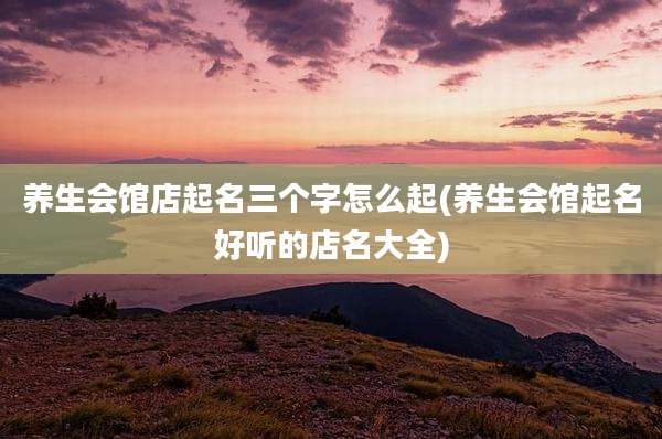 养生会馆店起名三个字怎么起(养生会馆起名好听的店名大全)