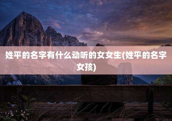 姓平的名字有什么动听的女女生(姓平的名字女孩)