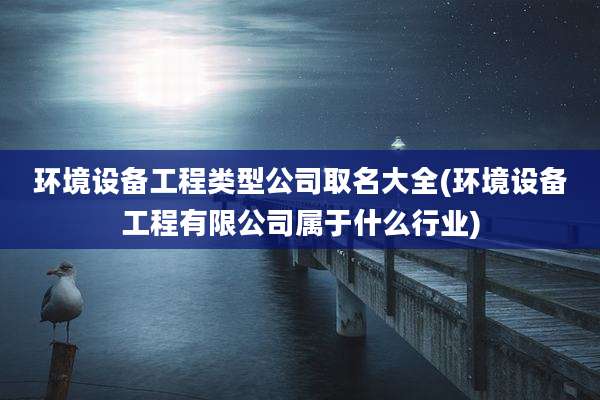 环境设备工程类型公司取名大全(环境设备工程有限公司属于什么行业)
