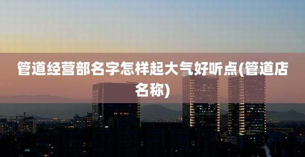 管道经营部名字怎样起大气好听点(管道店名称)