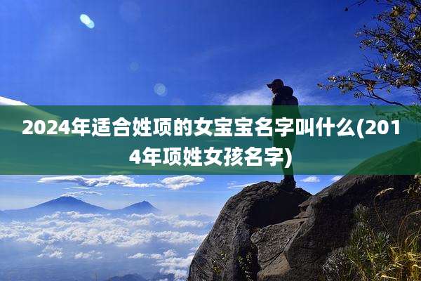2024年适合姓项的女宝宝名字叫什么(2014年项姓女孩名字)