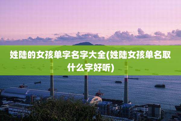 姓陆的女孩单字名字大全(姓陆女孩单名取什么字好听)