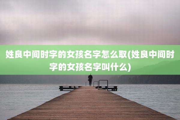 姓良中间时字的女孩名字怎么取(姓良中间时字的女孩名字叫什么)