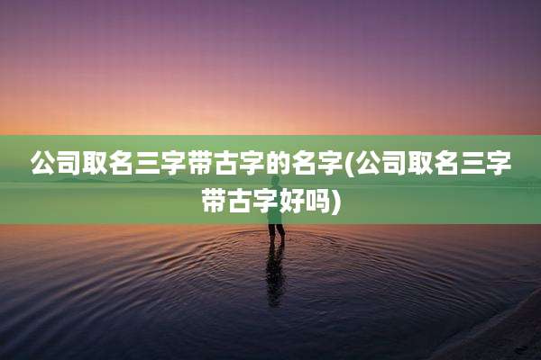 公司取名三字带古字的名字(公司取名三字带古字好吗)