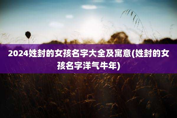 2024姓封的女孩名字大全及寓意(姓封的女孩名字洋气牛年)