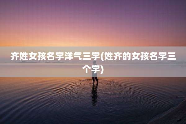 齐姓女孩名字洋气三字(姓齐的女孩名字三个字)