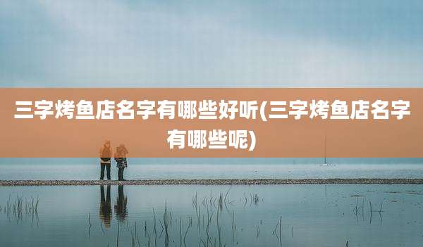 三字烤鱼店名字有哪些好听(三字烤鱼店名字有哪些呢)