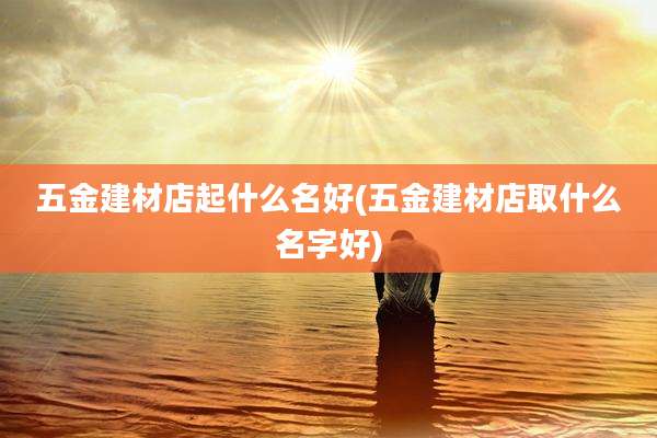 五金建材店起什么名好(五金建材店取什么名字好)
