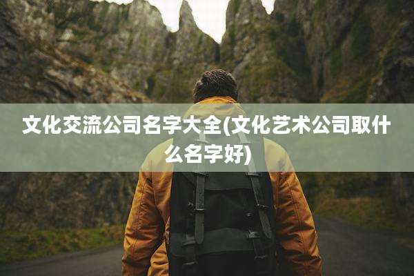 文化交流公司名字大全(文化艺术公司取什么名字好)