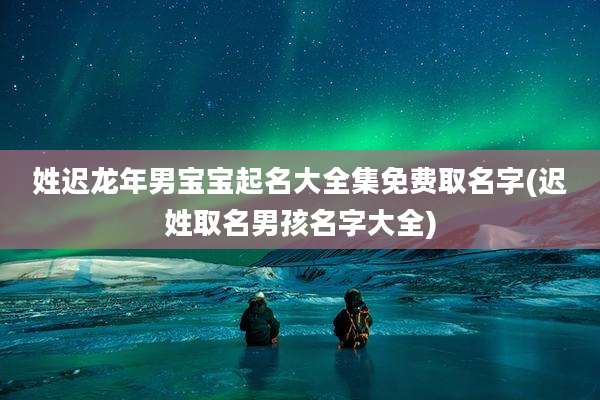 姓迟龙年男宝宝起名大全集免费取名字(迟姓取名男孩名字大全)