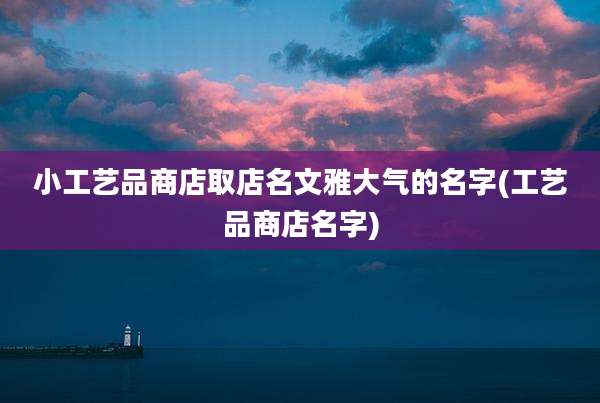 小工艺品商店取店名文雅大气的名字(工艺品商店名字)