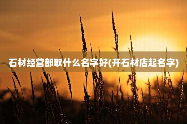 石材经营部取什么名字好(开石材店起名字)