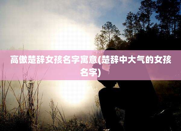 高傲楚辞女孩名字寓意(楚辞中大气的女孩名字)