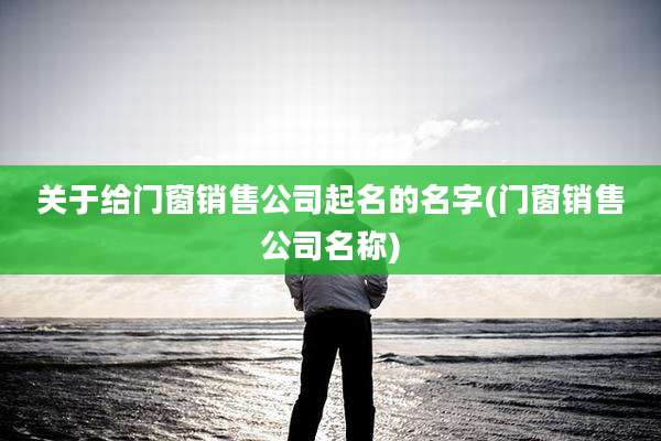 关于给门窗销售公司起名的名字(门窗销售公司名称)