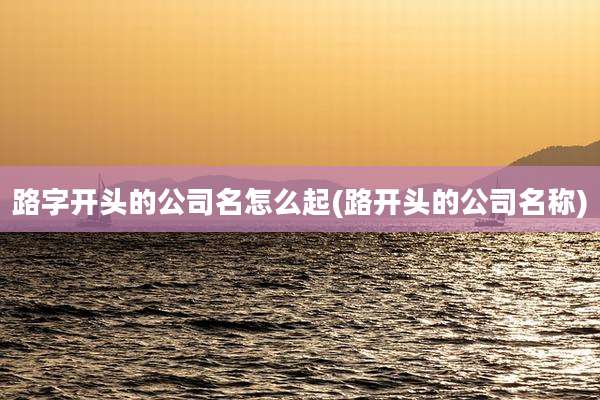 路字开头的公司名怎么起(路开头的公司名称)