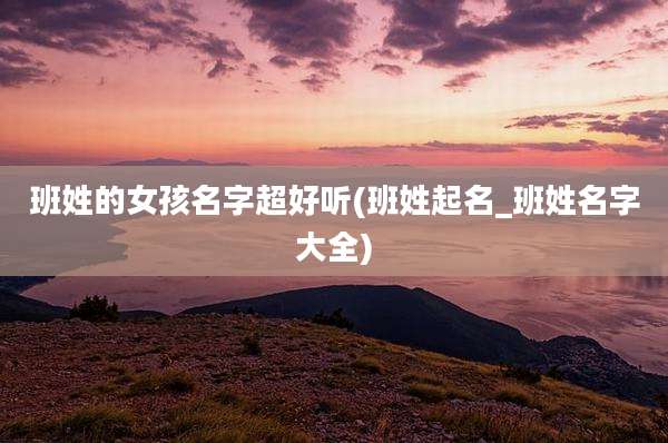 班姓的女孩名字超好听(班姓起名_班姓名字大全)