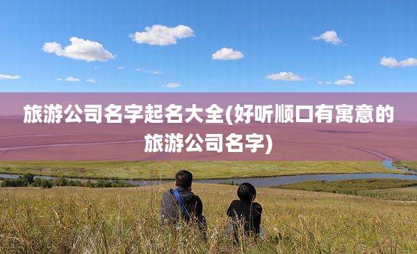 旅游公司名字起名大全(好听顺口有寓意的旅游公司名字)