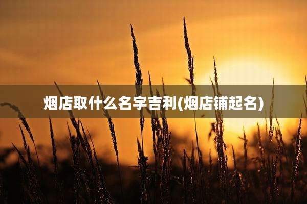 烟店取什么名字吉利(烟店铺起名)