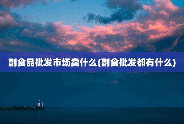 副食品批发市场卖什么(副食批发都有什么)
