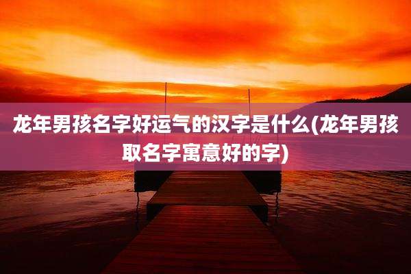 龙年男孩名字好运气的汉字是什么(龙年男孩取名字寓意好的字)