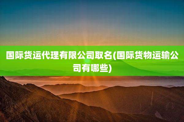 国际货运代理有限公司取名(国际货物运输公司有哪些)