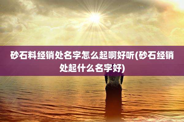 砂石料经销处名字怎么起啊好听(砂石经销处起什么名字好)