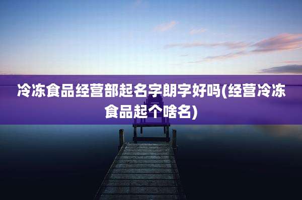 冷冻食品经营部起名字朗字好吗(经营冷冻食品起个啥名)