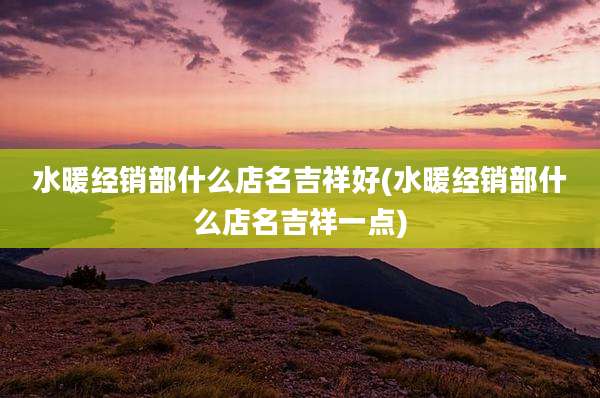 水暖经销部什么店名吉祥好(水暖经销部什么店名吉祥一点)