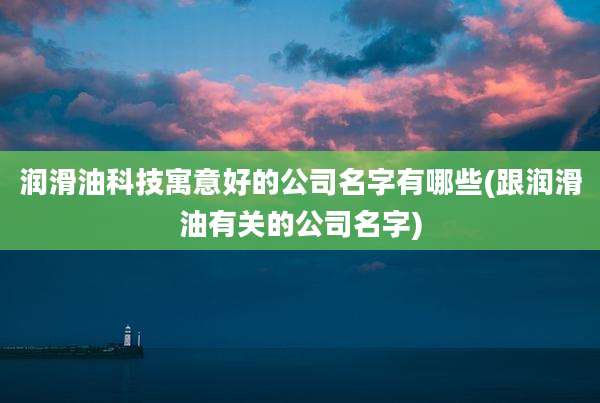 润滑油科技寓意好的公司名字有哪些(跟润滑油有关的公司名字)