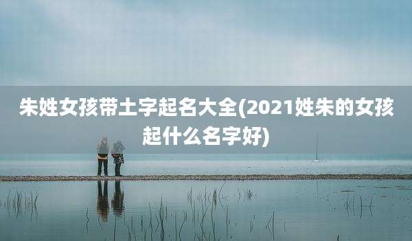 朱姓女孩带土字起名大全(2021姓朱的女孩起什么名字好)