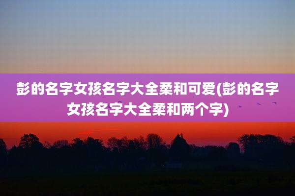 彭的名字女孩名字大全柔和可爱(彭的名字女孩名字大全柔和两个字)