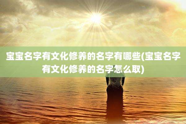 宝宝名字有文化修养的名字有哪些(宝宝名字有文化修养的名字怎么取)