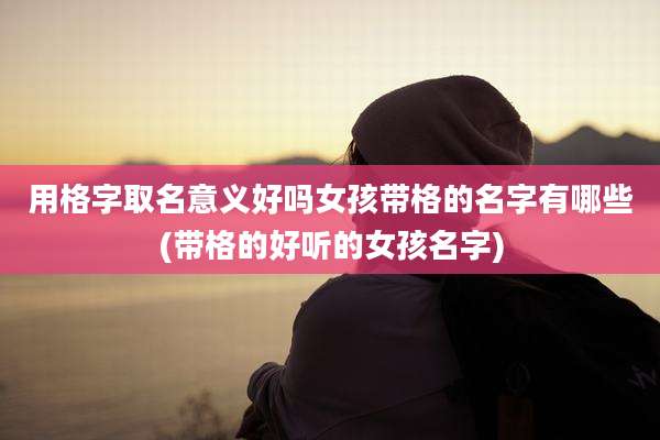 用格字取名意义好吗女孩带格的名字有哪些(带格的好听的女孩名字)