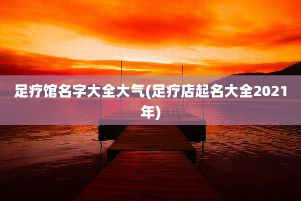 足疗馆名字大全大气(足疗店起名大全2021年)