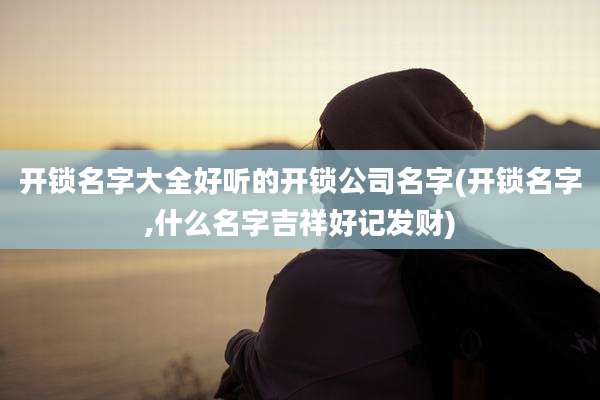 开锁名字大全好听的开锁公司名字(开锁名字,什么名字吉祥好记发财)
