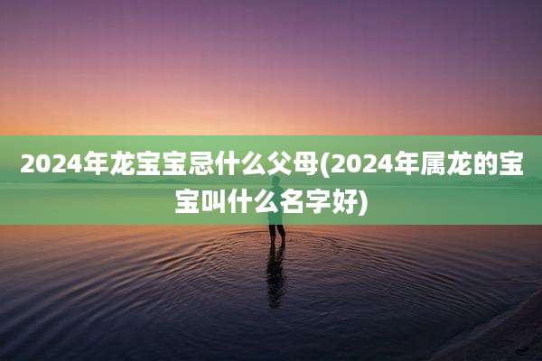 2024年龙宝宝忌什么父母(2024年属龙的宝宝叫什么名字好)