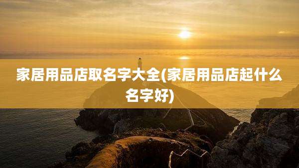 家居用品店取名字大全(家居用品店起什么名字好)
