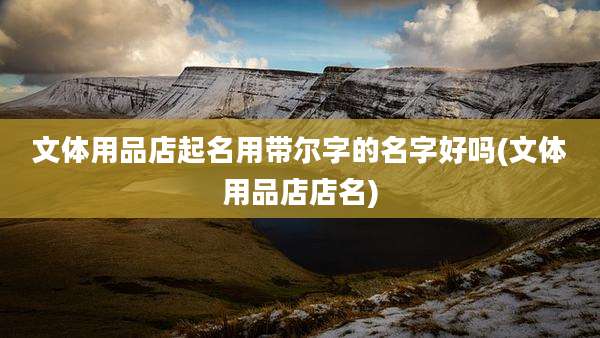 文体用品店起名用带尔字的名字好吗(文体用品店店名)