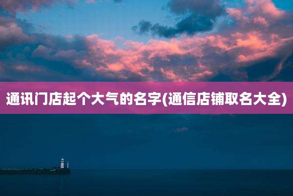 通讯门店起个大气的名字(通信店铺取名大全)