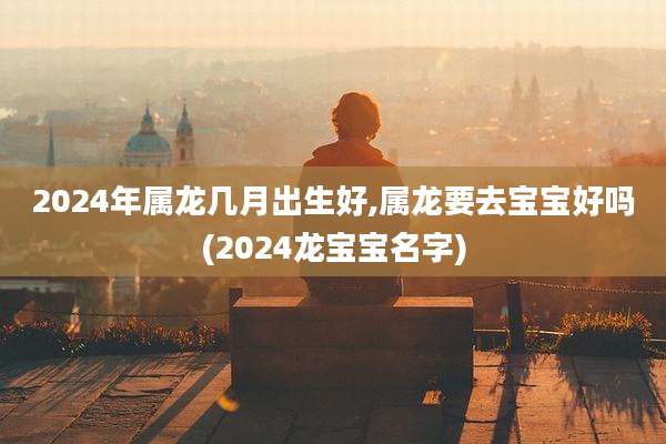 2024年属龙几月出生好,属龙要去宝宝好吗(2024龙宝宝名字)