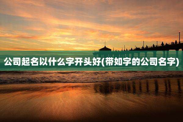 公司起名以什么字开头好(带如字的公司名字)