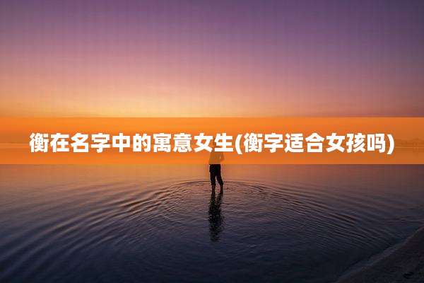 衡在名字中的寓意女生(衡字适合女孩吗)