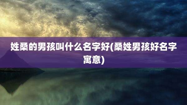 姓桑的男孩叫什么名字好(桑姓男孩好名字寓意)
