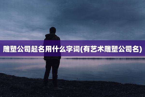 雕塑公司起名用什么字词(有艺术雕塑公司名)