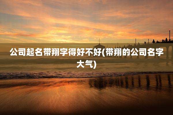 公司起名带翔字得好不好(带翔的公司名字大气)