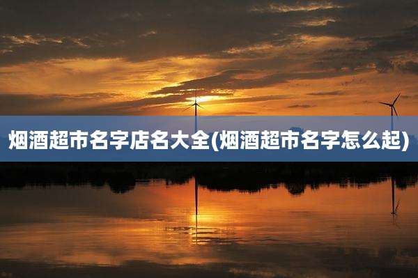烟酒超市名字店名大全(烟酒超市名字怎么起)