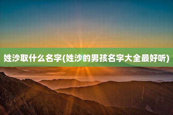 姓沙取什么名字(姓沙的男孩名字大全最好听)